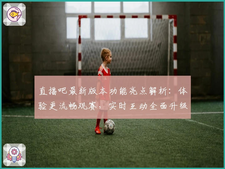 直播吧最新版本功能亮点解析：体验更流畅观赛，实时互动全面升级