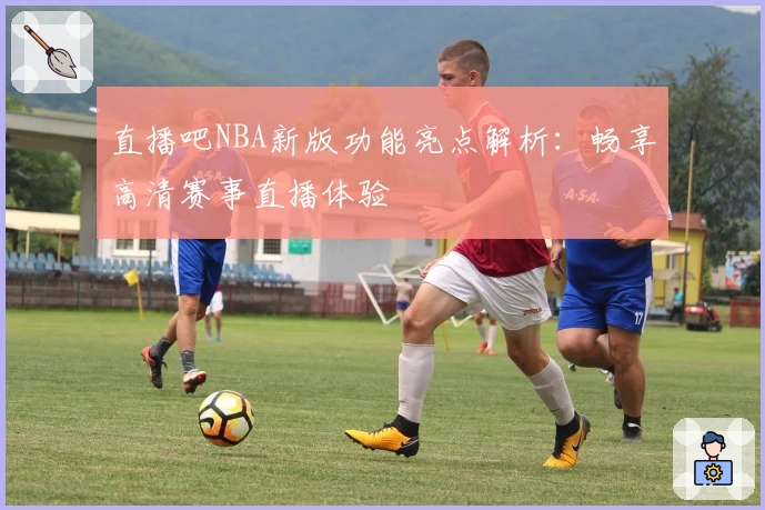 直播吧NBA新版功能亮点解析:畅享高清赛事直播体验