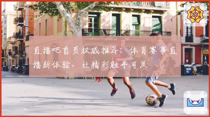 直播吧首页权威推荐：体育赛事直播新体验，让精彩触手可及