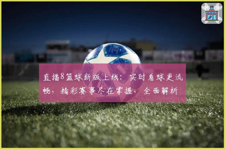 直播8篮球新版上线：实时看球更流畅，精彩赛事尽在掌握，全面解析观看教程与优势亮点