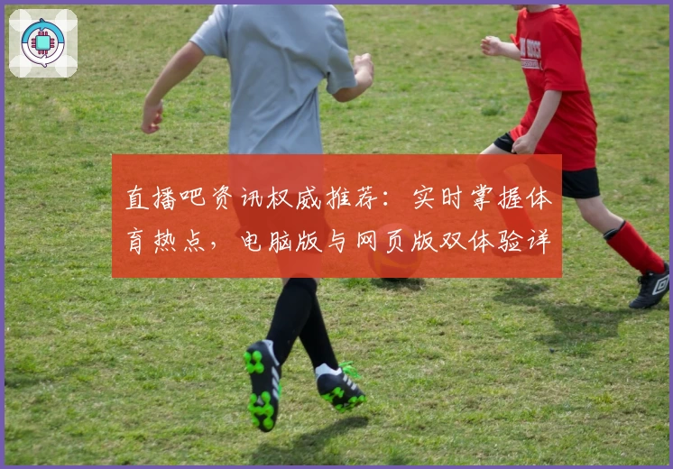 直播吧资讯权威推荐：实时掌握体育热点，电脑版与网页版双体验详解