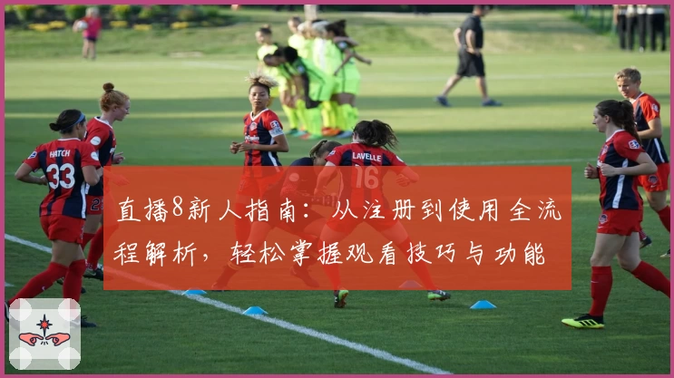 直播8新人指南：从注册到使用全流程解析，轻松掌握观看技巧与功能亮点