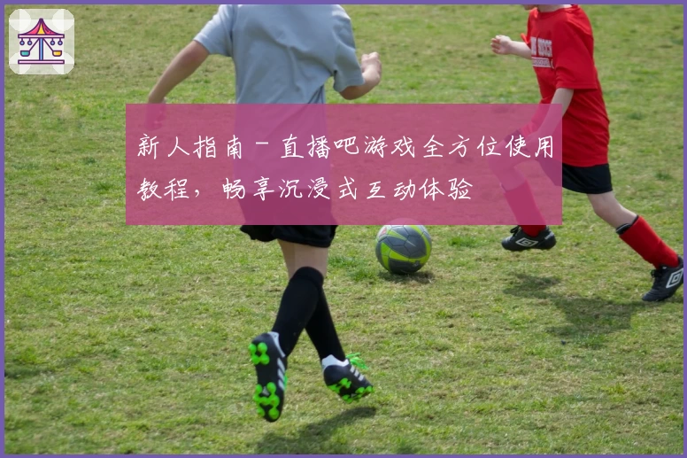 新人指南 - 直播吧游戏全方位使用教程，畅享沉浸式互动体验