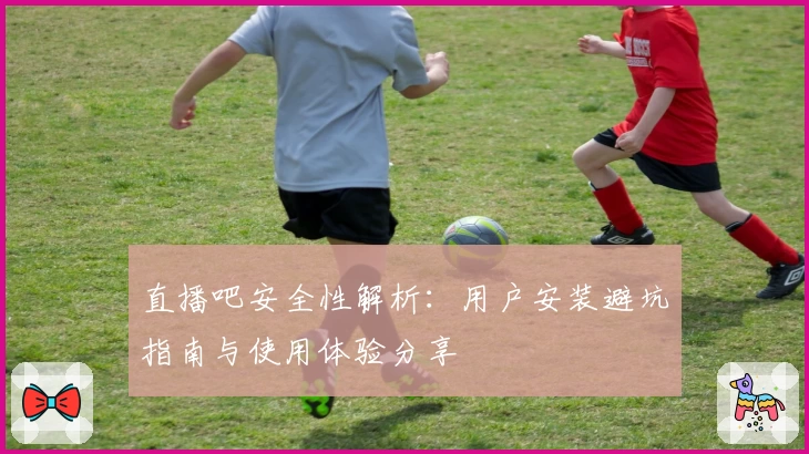 直播吧安全性解析：用户安装避坑指南与使用体验分享