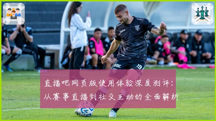 直播吧网页版使用体验深度测评：从赛事直播到社交互动的全面解析