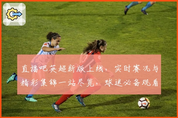 直播吧英超新版上线,实时赛况与精彩集锦一站尽览,球迷必备观看神器