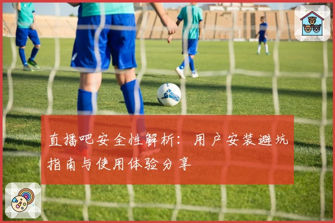 直播吧安全性解析：用户安装避坑指南与使用体验分享